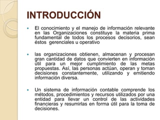INTRODUCCIÓN
   El conocimiento y el manejo de información relevante
    en las Organizaciones constituye la materia prima
    fundamental de todos los procesos decisorios, sean
    éstos gerenciales u operativo

   las organizaciones obtienen, almacenan y procesan
    gran cantidad de datos que convierten en información
    útil para un mejor cumplimiento de las metas
    propuestas. Así, las personas actúan, operan y toman
    decisiones constantemente, utilizando y emitiendo
    información diversa.

   Un sistema de información contable comprende los
    métodos, procedimientos y recursos utilizados por una
    entidad para llevar un control de las actividades
    financieras y resumirlas en forma útil para la toma de
    decisiones.
 