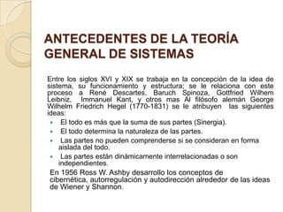 ANTECEDENTES DE LA TEORÍA
GENERAL DE SISTEMAS
Entre los siglos XVI y XIX se trabaja en la concepción de la idea de
sistema, su funcionamiento y estructura; se le relaciona con este
proceso a René Descartes, Baruch Spinoza, Gottfried Wilhem
Leibniz, Immanuel Kant, y otros mas Al filósofo alemán George
Wilhelm Friedrich Hegel (1770-1831) se le atribuyen las siguientes
ideas:
  El todo es más que la suma de sus partes (Sinergia).
  El todo determina la naturaleza de las partes.
  Las partes no pueden comprenderse si se consideran en forma
    aislada del todo.
  Las partes están dinámicamente interrelacionadas o son
    independientes.
En 1956 Ross W. Ashby desarrollo los conceptos de
cibernética, autorregulación y autodirección alrededor de las ideas
de Wiener y Shannon.
 