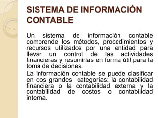 SISTEMA DE INFORMACIÓN
CONTABLE
Un sistema de información contable
comprende los métodos, procedimientos y
recursos utilizados por una entidad para
llevar un control de las actividades
financieras y resumirlas en forma útil para la
toma de decisiones.
La información contable se puede clasificar
en dos grandes categorías: la contabilidad
financiera o la contabilidad externa y la
contabilidad de costos o contabilidad
interna.
 