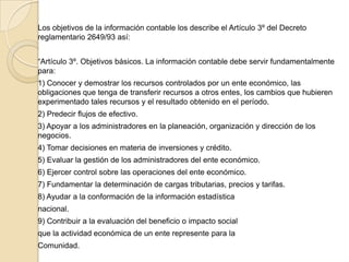 Los objetivos de la información contable los describe el Artículo 3º del Decreto
reglamentario 2649/93 así:


“Artículo 3º. Objetivos básicos. La información contable debe servir fundamentalmente
para:
1) Conocer y demostrar los recursos controlados por un ente económico, las
obligaciones que tenga de transferir recursos a otros entes, los cambios que hubieren
experimentado tales recursos y el resultado obtenido en el período.
2) Predecir flujos de efectivo.
3) Apoyar a los administradores en la planeación, organización y dirección de los
negocios.
4) Tomar decisiones en materia de inversiones y crédito.
5) Evaluar la gestión de los administradores del ente económico.
6) Ejercer control sobre las operaciones del ente económico.
7) Fundamentar la determinación de cargas tributarias, precios y tarifas.
8) Ayudar a la conformación de la información estadística
nacional.
9) Contribuir a la evaluación del beneficio o impacto social
que la actividad económica de un ente represente para la
Comunidad.
 