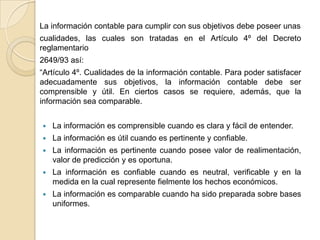 La información contable para cumplir con sus objetivos debe poseer unas
cualidades, las cuales son tratadas en el Artículo 4º del Decreto
reglamentario
2649/93 así:
“Artículo 4º. Cualidades de la información contable. Para poder satisfacer
adecuadamente sus objetivos, la información contable debe ser
comprensible y útil. En ciertos casos se requiere, además, que la
información sea comparable.


   La información es comprensible cuando es clara y fácil de entender.
   La información es útil cuando es pertinente y confiable.
   La información es pertinente cuando posee valor de realimentación,
    valor de predicción y es oportuna.
   La información es confiable cuando es neutral, verificable y en la
    medida en la cual represente fielmente los hechos económicos.
   La información es comparable cuando ha sido preparada sobre bases
    uniformes.
 