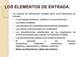 LOS ELEMENTOS DE ENTRADA.
   Un sistema de información contable tiene como elementos de
   entrada :
    La tecnología (hardware, software y comunicaciones),
    Los datos contables,
    Los principios de contabilidad generalmente aceptados,
    Las normas internacionales de contabilidad
    Los procedimientos establecidos por los organismos de
      control autorizados para expedir normatividad contable
    Los procedimientos propios de la unidad económica
    El            personal           y         los        recursos
      económicos,         materiales,      maquinaria,       medios
      logísticos, organización y métodos, sistemas,
    Datos no financieros y datos del entorno.
 