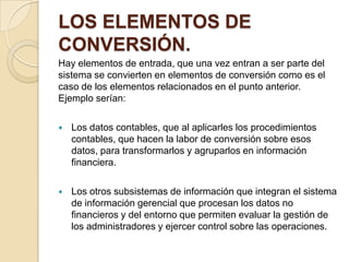 LOS ELEMENTOS DE
CONVERSIÓN.
Hay elementos de entrada, que una vez entran a ser parte del
sistema se convierten en elementos de conversión como es el
caso de los elementos relacionados en el punto anterior.
Ejemplo serían:

   Los datos contables, que al aplicarles los procedimientos
    contables, que hacen la labor de conversión sobre esos
    datos, para transformarlos y agruparlos en información
    financiera.

   Los otros subsistemas de información que integran el sistema
    de información gerencial que procesan los datos no
    financieros y del entorno que permiten evaluar la gestión de
    los administradores y ejercer control sobre las operaciones.
 