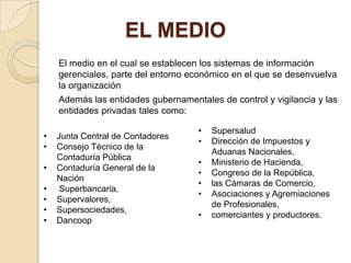 EL MEDIO
    El medio en el cual se establecen los sistemas de información
    gerenciales, parte del entorno económico en el que se desenvuelva
    la organización
    Además las entidades gubernamentales de control y vigilancia y las
    entidades privadas tales como:

                                     •   Supersalud
•   Junta Central de Contadores
                                     •   Dirección de Impuestos y
•   Consejo Técnico de la
                                         Aduanas Nacionales,
    Contaduría Pública
                                     •   Ministerio de Hacienda,
•   Contaduría General de la
                                     •   Congreso de la República,
    Nación
                                     •   las Cámaras de Comercio,
•    Superbancaria,
                                     •   Asociaciones y Agremiaciones
•   Supervalores,
                                         de Profesionales,
•   Supersociedades,
                                     •   comerciantes y productores.
•   Dancoop
 