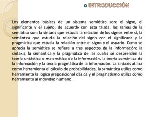 Los elementos básicos de un sistema semiótico son: el signo, el
significante y el sujeto; de acuerdo con esta triada, las ramas de la
semiótica son: la sintaxis que estudia la relación de los signos entre sí, la
semántica que estudia la relación del signo con el significado y la
pragmática que estudia la relación entre el signo y el usuario. Como se
aprecia la semiótica se refiere a tres aspectos de la información: la
sintaxis, la semántica y la pragmática de las cuales se desprenden la
teoría sintáctica o matemática de la información, la teoría semántica de
la información y la teoría pragmática de la información. La sintaxis utiliza
como herramienta el cálculo de probabilidades, la semántica utiliza como
herramienta la lógica preposicional clásica y el pragmatismo utiliza como
herramienta al individuo humano.
 