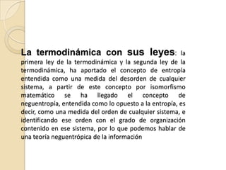 La termodinámica con sus leyes:                        la
primera ley de la termodinámica y la segunda ley de la
termodinámica, ha aportado el concepto de entropía
entendida como una medida del desorden de cualquier
sistema, a partir de este concepto por isomorfismo
matemático se ha llegado el concepto de
neguentropía, entendida como lo opuesto a la entropía, es
decir, como una medida del orden de cualquier sistema, e
identificando ese orden con el grado de organización
contenido en ese sistema, por lo que podemos hablar de
una teoría neguentrópica de la información
 
