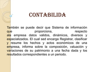 CONTABILIDA

También se puede decir que Sistema de información
que                proporciona,                respecto
ala empresa datos validos, dinámicos, diversos y
especializados. El cual sed encarga Registrar, clasificar
y resume los hechos y actos económicos de una
empresa, informa sobre la composición, valuación y
variaciones de su patrimonio a una fecha dada y los
resultados correspondientes a un periodo.
 