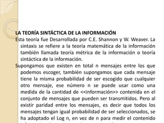 LA TEORÍA SINTÁCTICA DE LA INFORMACIÓN
Esta teoría fue Desarrollada por C.E. Shannon y W. Weaver. La
  sintaxis se refiere a la teoría matemática de la información
  también llamada teoría métrica de la información o teoría
  sintáctica de la información.
Supongamos que existen en total n mensajes entre los que
  podemos escoger, también supongamos que cada mensaje
  tiene la misma probabilidad de ser escogido que cualquier
  otro mensaje, ese número n se puede usar como una
  medida de la cantidad de <<información>> contenida en el
  conjunto de mensajes que pueden ser transmitidos. Pero al
  existir paridad entre los mensajes, es decir que todos los
  mensajes tengan igual probabilidad de ser seleccionados, se
  ha adoptado el Log n, en vez de n para medir el contenido
 