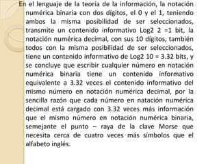 En el lenguaje de la teoría de la información, la notación
  numérica binaria con dos dígitos, el 0 y el 1, teniendo
  ambos la misma posibilidad de ser seleccionados,
  transmite un contenido informativo Log2 2 =1 bit, la
  notación numérica decimal, con sus 10 dígitos, también
  todos con la misma posibilidad de ser seleccionados,
  tiene un contenido informativo de Log2 10 = 3.32 bits, y
  se concluye que escribir cualquier número en notación
  numérica binaria tiene un contenido informativo
  equivalente a 3.32 veces el contenido informativo del
  mismo número en notación numérica decimal, por la
  sencilla razón que cada número en natación numérica
  decimal está cargado con 3.32 veces más información
  que el mismo número en notación numérica binaria,
  semejante el punto – raya de la clave Morse que
  necesita cerca de cuatro veces más símbolos que el
  alfabeto inglés.
 