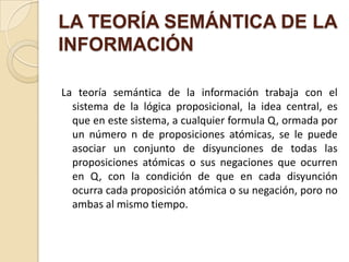 LA TEORÍA SEMÁNTICA DE LA
INFORMACIÓN

La teoría semántica de la información trabaja con el
  sistema de la lógica proposicional, la idea central, es
  que en este sistema, a cualquier formula Q, ormada por
  un número n de proposiciones atómicas, se le puede
  asociar un conjunto de disyunciones de todas las
  proposiciones atómicas o sus negaciones que ocurren
  en Q, con la condición de que en cada disyunción
  ocurra cada proposición atómica o su negación, poro no
  ambas al mismo tiempo.
 