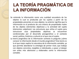 LA TEORÍA PRAGMÁTICA DE
   LA INFORMACIÓN
Se entiende la información como una cualidad secundaria de los
   objetos la cual es producida por los sujetos a partir de las
   propiedades presentes en esos objetos. Lo anterior significa que la
   información es el producto de una síntesis de propiedades reales
   de los objetos (elementos objetivos) y la actividad del sujeto
   (elementos subjetivos). Las estructuras que utiliza el sujeto para
   estructurar esas propiedades objetivas se encuentran
   condicionadas por el desarrollo psicogenético y el contexto
   social, político, histórico y cultural en el que vive el sujeto.
La teoría pragmática de la información contesta la pregunta ¿cómo
   conocer la información desde el mundo pragmático? Esta teoría es
   la el que mejor explica la naturaleza de la información contable, ya
   que permite abandonar la ontología de primer nivel, que trabaja
   con objetos concretos, tangibles e individuales, y pasar a trabajar
   con entes más abstractos y elaborados como la información
   contable.
 