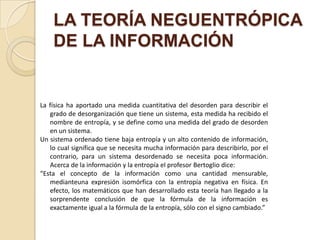 LA TEORÍA NEGUENTRÓPICA
    DE LA INFORMACIÓN


La física ha aportado una medida cuantitativa del desorden para describir el
   grado de desorganización que tiene un sistema, esta medida ha recibido el
   nombre de entropía, y se define como una medida del grado de desorden
   en un sistema.
Un sistema ordenado tiene baja entropía y un alto contenido de información,
   lo cual significa que se necesita mucha información para describirlo, por el
   contrario, para un sistema desordenado se necesita poca información.
   Acerca de la información y la entropía el profesor Bertoglio dice:
“Esta el concepto de la información como una cantidad mensurable,
   medianteuna expresión isomórfica con la entropía negativa en física. En
   efecto, los matemáticos que han desarrollado esta teoría han llegado a la
   sorprendente conclusión de que la fórmula de la información es
   exactamente igual a la fórmula de la entropía, sólo con el signo cambiado.”
 