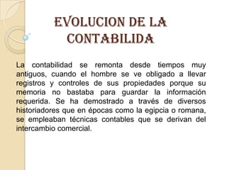 EVOLUCION DE LA
           CONTABILIDA
La contabilidad se remonta desde tiempos muy
antiguos, cuando el hombre se ve obligado a llevar
registros y controles de sus propiedades porque su
memoria no bastaba para guardar la información
requerida. Se ha demostrado a través de diversos
historiadores que en épocas como la egipcia o romana,
se empleaban técnicas contables que se derivan del
intercambio comercial.
 