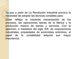 Ya que a partir de La Revolución Industrial provoco la
necesidad de adoptar las técnicas contables para:
poder reflejar la creciente mecanización de los
procesos, las operaciones típicas de la fábrica y la
producción masiva de bienes y servicios. Con la
aparición, a mediados del siglo XIX, de corporaciones
industriales, propiedades de accionistas anónimos, el
papel de la contabilidad adquirió aun mayor
importancia.
 
