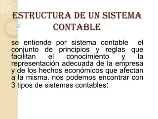 Estructura de un sistema
       contable
se entiende por sistema contable el
conjunto de principios y reglas que
facilitan   el   conocimiento  y     la
representación adecuada de la empresa
y de los hechos económicos que afectan
a la misma. nos podemos encontrar con
3 tipos de sistemas contables:
 