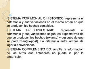 •SISTEMA     PATRIMONIAL O HISTÓRICO: representa el
patrimonio y sus variaciones en el mismo orden en que
se producen los hechos contables.
•SISTEMA        PRESUPUESTARIO:       representa     el
patrimonio y sus variaciones según las expectativas de
que se producen los hechos (ex-ante) y después de que
se produzcan(ex-post). La diferencia entre ambas da
lugar a desviaciones.
•SISTEMA COMPLEMENTARIO: amplía la información
de los otros dos anteriores no puede ir, por lo
tanto, solo.
 