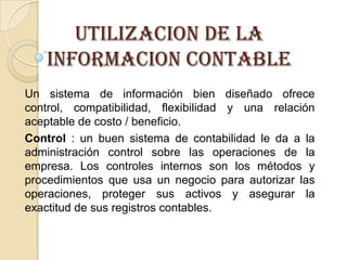UTILIZACION DE LA
   INFORMACION CONTABLE
Un sistema de información bien diseñado ofrece
control, compatibilidad, flexibilidad y una relación
aceptable de costo / beneficio.
Control : un buen sistema de contabilidad le da a la
administración control sobre las operaciones de la
empresa. Los controles internos son los métodos y
procedimientos que usa un negocio para autorizar las
operaciones, proteger sus activos y asegurar la
exactitud de sus registros contables.
 