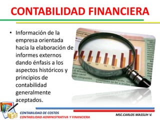 CONTABILIDAD FINANCIERA
• Información de la
  empresa orientada
  hacia la elaboración de
  informes externos
  dando énfasis a los
  aspectos históricos y
  principios de
  contabilidad
  generalmente
  aceptados.
    CONTABILIDAD DE COSTOS
                                               MSC.CARLOS MASSUH V.
    CONTABILIDAD ADMINISTRATIVA Y FINANCIERA
 