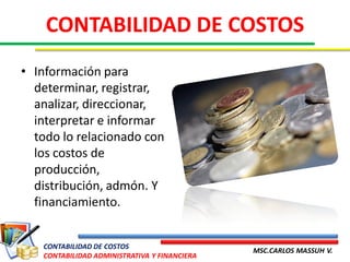 CONTABILIDAD DE COSTOS
• Información para
  determinar, registrar,
  analizar, direccionar,
  interpretar e informar
  todo lo relacionado con
  los costos de
  producción,
  distribución, admón. Y
  financiamiento.


   CONTABILIDAD DE COSTOS
                                              MSC.CARLOS MASSUH V.
   CONTABILIDAD ADMINISTRATIVA Y FINANCIERA
 