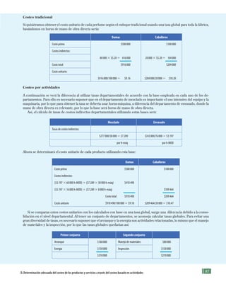 87D. Determinación adecuada del costeo de los productos y servicios a través del costeo basado en actividades
Costeo tradicional
Si quisiéramos obtener el costo unitario de cada perfume según el enfoque tradicional usando una tasa global para toda la fábrica,
basándonos en horas de mano de obra directa sería:
Damas Caballeros
Costo primo $500000 $100000
Costos indirectos:
80000 3 $5.20 5 416000 20000 3 $5.20 5 104000
Costo total $916000 $204000
Costo unitario:
$916000/100000 5 $9.16 $204000/20000 5 $10.20
Costeo por actividades
A continuación se verá la diferencia al utilizar tasas departamentales de acuerdo con la base empleada en cada uno de los de-
partamentos. Para ello es necesario suponer que en el departamento de mezclado es importante el uso intensivo del equipo y la
maquinaria, por lo que para obtener la tasa se debería usar horas-máquina, a diferencia del departamento de envasado, donde la
mano de obra directa es relevante, por lo que la base será horas de mano de obra directa.
Así, el cálculo de tasas de costos indirectos departamentales utilizando estas bases será:
Mezclado Envasado
Tasas de costos indirectos:
$277000/38000 5 $7.289 $243000/76000 5 $3.197
por h-máq por h-MOD
Ahora se determinará el costo unitario de cada producto utilizando esta base:
Damas Caballeros
Costo primo $500000 $100000
Costos indirectos:
($3.197 3 60000 h-MOD) 1 ($7.289 3 30000 h-máq) $410490
($3.197 3 16000 h-MOD) 1 ($7.289 3 8000 h-máq) $109464
Costo total $910490 $209464
Costo unitario $910490/100000 5 $9.10 $209464/20000 5 $10.47
Si se comparan estos costos unitarios con los calculados con base en una tasa global, surge una diferencia debido a la conso-
lidación en el nivel departamental. Al tener un conjunto de departamentos, se aconseja calcular tasas globales. Para evitar una
gran diversidad de tasas, es necesario suponer que el arranque y la energía son actividades relacionadas, lo mismo que el manejo
de materiales y la inspección, por lo que las tasas globales quedarían así:
Primer conjunto Segundo conjunto
Arranque $160000 Manejo de materiales $80000
Energía $150000 Inspección $130000
$310000 $210000
Formación (3)ok.indd 87 2/1/08 6:52:15 PM
 