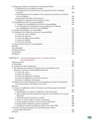 XContenido
E. Etapas para diseñar un sistema de control administrativo . . . . . . . . . . . . . 439
1. Definición de los resultados deseados . . . . . . . . . . . . . . . . . . . . . . 439
2. Determinación de las predicciones que guiarán hacia los resultados
deseados . . . . . . . . . . . . . . . . . . . . . . . . . . . . . . . . . . . . . . 440
3. Determinación de los estándares de los elementos predictivos en función
de los resultados . . . . . . . . . . . . . . . . . . . . . . . . . . . . . . . . . . 440
4. Especificación de flujo de información . . . . . . . . . . . . . . . . . . . . . . 441
5. Evaluación y aplicación de la acción correctiva . . . . . . . . . . . . . . . . . 441
F. Contabilidad por áreas de responsabilidad . . . . . . . . . . . . . . . . . . . . . . 441
1. Ventajas de la contabilidad por áreas de responsabilidad . . . . . . . . . . . 442
2. La estructura de la organización como fundamento del sistema
de contabilidad por áreas de responsabilidad . . . . . . . . . . . . . . . . . . 443
G. Partidas controlables y no controlables . . . . . . . . . . . . . . . . . . . . . . . 444
H. Evaluación de las diferentes áreas de responsabilidad . . . . . . . . . . . . . . . 445
1. Centros de costos estándar . . . . . . . . . . . . . . . . . . . . . . . . . . . . 445
2. Centros de ingresos . . . . . . . . . . . . . . . . . . . . . . . . . . . . . . . . 445
3. Centros de gastos discrecionales . . . . . . . . . . . . . . . . . . . . . . . . . 446
4. Centros de utilidad . . . . . . . . . . . . . . . . . . . . . . . . . . . . . . . . 446
5. Centros de inversión . . . . . . . . . . . . . . . . . . . . . . . . . . . . . . . 446
I. Informes de las áreas de responsabilidad . . . . . . . . . . . . . . . . . . . . . . . 446
Ejemplo. . . . . . . . . . . . . . . . . . . . . . . . . . . . . . . . . . . . . . . . . . . 451
Caso Ramipadi . . . . . . . . . . . . . . . . . . . . . . . . . . . . . . . . . . . . . 454
Problema-solución . . . . . . . . . . . . . . . . . . . . . . . . . . . . . . . . . . . . . 456
Cuestionario . . . . . . . . . . . . . . . . . . . . . . . . . . . . . . . . . . . . . . . . 457
Problemas . . . . . . . . . . . . . . . . . . . . . . . . . . . . . . . . . . . . . . . . . 458
CAPÍtulO 11 LA DESCENTRALIZACIóN y LA EVALuACIóN
DEL DESEMPEñO . . . . . . . . . . . . . . . . . . . . . . . . . . . . . 467
Objetivo general . . . . . . . . . . . . . . . . . . . . . . . . . . . . . . . . . . . . . . 468
A. Naturaleza . . . . . . . . . . . . . . . . . . . . . . . . . . . . . . . . . . . . . . . 468
B. Ventajas de la descentralización . . . . . . . . . . . . . . . . . . . . . . . . . . . . 469
C. Herramientas para medir la actuación de los responsables de los
diferentes centros de responsabilidad financiera . . . . . . . . . . . . . . . . . . 471
1. Centros de costos . . . . . . . . . . . . . . . . . . . . . . . . . . . . . . . . . 471
2. Centros de ingresos . . . . . . . . . . . . . . . . . . . . . . . . . . . . . . . . 471
3. Centros de gastos discrecionales . . . . . . . . . . . . . . . . . . . . . . . . . 471
4. Centros de utilidades y centros de inversión. . . . . . . . . . . . . . . . . . . 472
Sistemas de medición y desempeño. . . . . . . . . . . . . . . . . . . . . . . . . 472
D. Balanced scorecard: Integración de la estrategia para evaluar el desempeño. . . 473
1. Conceptos básicos del balanced scorecard . . . . . . . . . . . . . . . . . . . 474
Ejemplo. . . . . . . . . . . . . . . . . . . . . . . . . . . . . . . . . . . . . . . . . . . 483
E. La tasa de rendimiento sobre la inversión como técnica para la evaluación
del desempeño . . . . . . . . . . . . . . . . . . . . . . . . . . . . . . . . . . . . . 484
1. Fundamentos de la tasa de rendimiento sobre la inversión . . . . . . . . . . 484
2. ¿Qué rendimiento deben lograr las empresas o las divisiones de un grupo
industrial? . . . . . . . . . . . . . . . . . . . . . . . . . . . . . . . . . . . . . . 485
3. ¿Qué debe incluir la inversión o activos? . . . . . . . . . . . . . . . . . . . . 486
4. ¿Cómo se deben valuar los activos o inversión? . . . . . . . . . . . . . . . . . 487
5. ¿Cómo asignar los activos a cada una de las divisiones? . . . . . . . . . . . . 488
6. Tasa justa de rendimiento para los accionistas . . . . . . . . . . . . . . . . . 488
7. Ventajas de la tasa de rendimiento sobre la inversión (TRI) . . . . . . . . . . 488
F. El valor económico agregado como alternativa para evaluar
el desempeño financiero . . . . . . . . . . . . . . . . . . . . . . . . . . . . . . . . 489
Ejemplo. . . . . . . . . . . . . . . . . . . . . . . . . . . . . . . . . . . . . . . . . . . 490
Preliminares.indd 13 2/6/08 10:03:19 AM
 