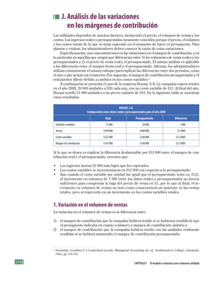 174 Capítulo 5 El modelo o relación costo-volumen-utilidad
J. Análisis de las variaciones
en los márgenes de contribución
Las utilidades dependen de muchos factores, incluyendo el precio, el volumen de ventas y los
costos. Los ingresos reales y presupuestados raramente coinciden porque el precio, el volumen
y los costos varían de lo que se tenía esperado en el momento de hacer el presupuesto. Para
planear y evaluar, los administradores deben conocer la razón de estas variaciones.
Específicamente, nos concentraremos en las variaciones en el margen de contribución, y en
lo particular en aquellas que surgen por diferencias entre 1) los volúmenes de venta reales y los
presupuestados y 2) el precio de venta real y el presupuestado. El mismo análisis es aplicable
a las diferencias entre el margen bruto real y el presupuestado. Además, los administradores
utilizan comúnmente el mismo enfoque para explicar las diferencias entre dos periodos, como
el mes o año actual con el anterior. Por supuesto, el margen de contribución presupuestado y el
real pueden diferir debido a cambios en los costos variables.4
A continuación se presenta el caso de la empresa Husasi, S.A. La compañía espera vender
en el año 200X, 20 000 unidades a $20 cada una, con un costo variable de $12. Al final del año,
Husasi vendió 21 000 unidades a un precio unitario de $19. En la siguiente tabla se muestran
estos resultados.
HUSASI, S.A.
Comparación entre datos reales y presupuestados para el año 200X
Real Presupuestado Diferencia
Unidades	vendidas 	 21	000 	 20	000 	 1	000
Ventas 	 $399	000 	 $400	000 	 ($1	000)
Costos	variables 	 $252	000 	 $240	000 	 ($12	000)
Margen	de	contribución 	 $147	000 	 $160	000 	 ($13	000)
Si lo que se desea es explicar la diferencia desfavorable por $13 000 entre el margen de con-
tribución real y el presupuestado, veremos que:
• Los ingresos fueron $1 000 más bajos que los esperados.
• Los costos variables se incrementaron en $12 000 con respecto a lo presupuestado.
• Aun cuando el costo variable por unidad fue igual que el presupuestado (esto es, $12),
el incremento en volumen de 1 000 entre los datos reales y presupuestados no fueron
suficientes para compensar la baja del precio de venta en $1, por lo que al final, el in-
cremento en volumen de ventas no tuvo como consecuencia un aumento en las ventas
totales, pero sí repercutió en un incremento en los costos variables totales.
1.Variación en el volumen de ventas
La variación en el volumen de ventas es la diferencia entre:
1) el margen de contribución que la compañía hubiera tenido si se hubiesen vendido lo que
el presupuesto indicaba en cuanto a número y margen de contribución unitario y
2) el margen de contribución que la compañía hubiera tenido con las unidades realmente
vendidas si se hubiera mantenido el margen de contribución presupuestado.
4
Dominiak, Geraldine F. y Louderback Joseph, Managerial Accounting, 8a. ed., Southwestern, College, Cincinnati,
Ohio, pp. 131-134.
Formación (5)ok.indd 174 2/1/08 6:54:15 PM
 