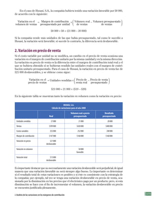 175
En el caso de Husasi, S.A., la compañía hubiera tenido una variación favorable por $8 000,
de acuerdo con lo siguiente:
Variación en el
volumen de ventas
= Margen de contribución
presupuestado por unidad
× Volumen real
de ventas
− Volumen presupuestado
de ventas




$8 000 = $8 × (21 000 − 20 000)
Si la compañía vende más unidades de las que había presupuestado, tal como le sucedió a
Husasi, la variación será favorable; si sucede lo contrario, la diferencia será desfavorable.
2.Variación en precio de venta
Si el costo variable por unidad no se modifica, un cambio en el precio de venta ocasiona una
variación en el margen de contribución unitario por la misma cantidad y en la misma dirección.
La variación en precio de venta es la diferencia entre el margen de contribución total real y el
que se hubiera obtenido si se hubieran vendido las unidades reales con el margen de contri-
bución unitario presupuestado. Para el caso de Husasi, la variación en precio de venta fue de
$21 000 desfavorables, y se obtiene como sigue:
Variación en el
precio de ventas
= Unidades vendidas × Precio de
venta real
− Precio de venta
presupuestado




$21 000 = 21 000 × ($19 − $20)
En la siguiente tabla se muestran tanto la variación en volumen como la variación en precio:
HUSASI, S.A.
Cálculo de variaciones para el año 200X
Real
Volumen real a precio
presupuestado
Resultado
presupuestado
Unidades	vendidas 	 21	000 	 21	000 	 20	000
Ventas 	 $399	000 	 $420	000 	 $400	000
Costos	variables 	 252	000 	 252	000 	 240	000
Margen	de	contribución 	 $147	000 	 $168	000 	 $160	000
Variación	en	precio 	 $21	000
	 desfavorable
Variación	en	volumen 	 $8	000
	 favorable
Variación	total 	 $13	000
	 desfavorable
Es importante destacar que no necesariamente una variación desfavorable será perjudicial, de igual
manera que una variación favorable no será siempre algo bueno. Lo importante es determinar
si el resultado total de estas variaciones es positivo y si éste es consistente con la estrategia de
la compañía: por ejemplo, tal vez se tenga una variación desfavorable en precio de venta, oca-
sionada por la disminución en los precios que el electrónico paga por un producto; pero, si esta
disminución se hace con el fin de incrementar el volumen, la variación desfavorable en precio
se encuentra justificada plenamente.
J. análisis de las variaciones en los márgenes de contribución
Formación (5)ok.indd 175 2/1/08 6:54:17 PM
 