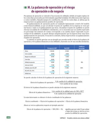 180 Capítulo 5 El modelo o relación costo-volumen-utilidad
M. La palanca de operación y el riesgo
de operación o de negocio
Por palanca de operación se entiende el incremento de utilidades debido al empleo óptimo de
los costos fijos provocados por determinada capacidad instalada. Si la diferencia entre ingresos
y costos variables, llamada margen de contribución, excede los costos fijos, se afirma que la
empresa tiene un apalancamiento positivo de operación.
El apalancamiento de operación puede ser analizado básicamente a través del modelo
costo-volumen-utilidad, ya que al calcular el punto de equilibrio de la empresa se verá qué
tan bueno o malo es el apalancamiento que tiene. Al analizar el punto de equilibrio se puede
efectuar un análisis de sensibilidad o simulación, y si se encuentra que un cambio expresado
en porcentaje del volumen de ventas corresponde a un cambio mayor expresado en por-
centaje de las utilidades, se puede afirmar categóricamente que la empresa tiene muy buen
apalancamiento de operación. Si sucede lo contrario, dicha empresa tiene un apalancamiento
negativo de operación.
Lo anterior se puede apreciar con un ejemplo que permite medir el efecto de la palanca de
operación y de la palanca financiera en las utilidades, haciendo uso de una sencilla simulación.
Presupuesto 2007 Real 2007
Cambio en
porcentaje
Ventas 	 $100	000 	 $70	000 	 30%
Costos	variables 	 40	000 	 28	000
Margen	de	contribución 	 60	000 	 42	000
Costos	fijos 	 40	000 	 40	000
Utilidad	de	operación 	 20	000 	 2	000 	 90%
Gastos	por	interés 	 15	000 	 15	000
Utilidades	antes	ISR	y	RUT 	 5	000 	 (13	000) 	 360%
ISR	y	RUT	(28	y	10%) 	 1	900 	 —
Utilidad	neta 	 $3	100 	 (13	000)
Se puede calcular el efecto de la palanca de operación de la siguiente manera:
Efecto de la palanca de operación
de cambio de la u
=
% ttilidad de operación
de cambio de las ventas%
El efecto de la palanca financiera se puede calcular de la siguiente manera:
Efecto de la palanca financiera
de cambio de la ut
=
% iilidad antes de ISR y RUT
de cambio de la utilidad d% ee operación
Lo más interesante es obtener el efecto combinado de las palancas:
Efecto combinado 5 Efecto de la palanca de operación 3 Efecto de la palanca financiera
Ahora se verá su aplicación respecto al ejemplo anterior:
Efecto de la palanca de operación 5 90%/30% 5 3%, significa que por cada 1% que suban
o bajen las ventas se afecta en tres
puntos la utilidad de operación.
Formación (5)ok.indd 180 2/1/08 6:54:22 PM
 