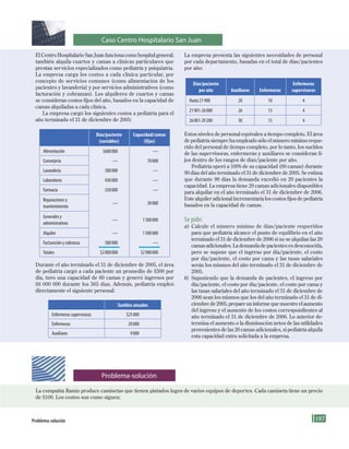 187
El Centro Hospitalario San Juan funciona como hospital general;
también alquila cuartos y camas a clínicas particulares que
prestan servicios especializados como pediatría y psiquiatría.
La empresa carga los costos a cada clínica particular, por
concepto de servicios comunes (como alimentación de los
pacientes y lavandería) y por servicios administrativos (como
facturación y cobranzas). Los alquileres de cuartos y camas
se consideran costos fijos del año, basados en la capacidad de
camas alquiladas a cada clínica.
La empresa cargó los siguientes costos a pediatría para el
año terminado el 31 de diciembre de 2005:
Días/paciente
(variables)
Capacidad/camas
(fijos)
Alimentación 	 $600	000 	 —
Conserjería 	 — 	 70	000
Lavandería 	 300	000 	 —
Laboratorio 	 450	000 	 —
Farmacia 	 350	000 	 —
Reparaciones	y		
mantenimiento
	 — 	 30	000
Generales	y		
administrativos
	 — 	 1	300	000
Alquiler 	 — 	 1	500	000
Facturación	y	cobranza 	 300	000 	 —
Totales 	 $2	000	000 	 $2	900	000
Durante el año terminado el 31 de diciembre de 2005, el área
de pediatría cargó a cada paciente un promedio de $300 por
día, tuvo una capacidad de 60 camas y generó ingresos por
$6 000 000 durante los 365 días. Además, pediatría empleó
directamente el siguiente personal:
Sueldos anuales
Enfermeras	supervisoras 	 $25	000
Enfermeras 	 20	000
Auxiliares 	 9	000
La empresa presenta las siguientes necesidades de personal
por cada departamento, basadas en el total de días/pacientes
por año:
Días/paciente
por año Auxiliares Enfermeras
Enfermeras
supervisoras
Hasta	21	900 20 10 4
21	901-26	000 26 13 4
26	001-29	200 30 15 4
Estos niveles de personal equivalen a tiempo completo. El área
de pediatría siempre ha empleado sólo el número mínimo reque-
rido del personal de tiempo completo, por lo tanto, los sueldos
de las supervisoras, enfermeras y auxiliares se consideran fi-
jos dentro de los rangos de días/paciente por año.
Pediatría operó a 100% de su capacidad (60 camas) durante
90 días del año terminado el 31 de diciembre de 2005. Se estima
que durante 90 días la demanda excedió en 20 pacientes la
capacidad. La empresa tiene 20 camas adicionales disponibles
para alquilar en el año terminado el 31 de diciembre de 2006.
Este alquiler adicional incrementaría los costos fijos de pediatría
basados en la capacidad de camas.
Se pide:
a) Calcule el número mínimo de días/paciente requeridos
para que pediatría alcance el punto de equilibrio en el año
terminado el 31 de diciembre de 2006 si no se alquilan las 20
camas adicionales. La demanda de pacientes es desconocida,
pero se supone que el ingreso por día/paciente, el costo
por día/paciente, el costo por cama y las tasas salariales
serán los mismos del año terminado el 31 de diciembre de
2005.
b) Suponiendo que la demanda de pacientes, el ingreso por
día/paciente, el costo por día/paciente, el costo por cama y
las tasas salariales del año terminado el 31 de diciembre de
2006 sean los mismos que los del año terminado el 31 de di-
ciembre de 2005, prepare un informe que muestre el aumento
del ingreso y el aumento de los costos correspondientes al
año terminado el 31 de diciembre de 2006. Lo anterior de-
termina el aumento o la disminución netos de las utilidades
provenientes de las 20 camas adicionales, si pediatría alquila
esta capacidad extra solicitada a la empresa.
problema-solución
La compañía Ramiz produce camisetas que tienen pintados logos de varios equipos de deportes. Cada camiseta tiene un precio
de $100. Los costos son como siguen:
Problema-solución
Caso Centro Hospitalario San Juan
Formación (5)ok.indd 187 2/1/08 6:54:29 PM
 