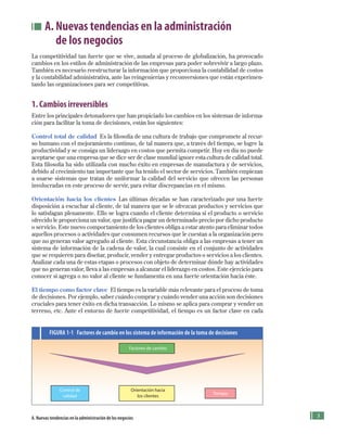 A. Nuevas tendencias en la administración
de los negocios
La competitividad tan fuerte que se vive, aunada al proceso de globalización, ha provocado
cambios en los estilos de administración de las empresas para poder sobrevivir a largo plazo.
También es necesario reestructurar la información que proporciona la contabilidad de costos
y la contabilidad administrativa, ante las reingenierías y reconversiones que están experimen-
tando las organizaciones para ser competitivas.
1. Cambios irreversibles
Entre los principales detonadores que han propiciado los cambios en los sistemas de informa-
ción para facilitar la toma de decisiones, están los siguientes:
Control total de calidad Es la filosofía de una cultura de trabajo que compromete al recur-
so humano con el mejoramiento continuo, de tal manera que, a través del tiempo, se logre la
productividad y se consiga un liderazgo en costos que permita competir. Hoy en día no puede
aceptarse que una empresa que se dice ser de clase mundial ignore esta cultura de calidad total.
Esta filosofía ha sido utilizada con mucho éxito en empresas de manufactura y de servicios,
debido al crecimiento tan importante que ha tenido el sector de servicios. También empiezan
a usarse sistemas que tratan de uniformar la calidad del servicio que ofrecen las personas
involucradas en este proceso de servir, para evitar discrepancias en el mismo.
Orientación hacia los clientes Las últimas décadas se han caracterizado por una fuerte
disposición a escuchar al cliente, de tal manera que se le ofrezcan productos y servicios que
lo satisfagan plenamente. Ello se logra cuando el cliente determina si el producto o servicio
ofrecido le proporciona un valor, que justifica pagar un determinado precio por dicho producto
o servicio. Este nuevo comportamiento de los clientes obliga a estar atento para eliminar todos
aquellos procesos o actividades que consumen recursos que le cuestan a la organización pero
que no generan valor agregado al cliente. Esta circunstancia obliga a las empresas a tener un
sistema de información de la cadena de valor, la cual consiste en el conjunto de actividades
que se requieren para diseñar, producir, vender y entregar productos o servicios a los clientes.
Analizar cada una de estas etapas o procesos con objeto de determinar dónde hay actividades
que no generan valor, lleva a las empresas a alcanzar el liderazgo en costos. Este ejercicio para
conocer si agrega o no valor al cliente se fundamenta en una fuerte orientación hacia éste.
El tiempo como factor clave El tiempo es la variable más relevante para el proceso de toma
de decisiones. Por ejemplo, saber cuándo comprar y cuándo vender una acción son decisiones
cruciales para tener éxito en dicha transacción. Lo mismo se aplica para comprar y vender un
terreno, etc. Ante el entorno de fuerte competitividad, el tiempo es un factor clave en cada
FIGURA 1-1 Factores de cambio en los sistema de información de la toma de decisiones
Factores de cambio
A. Nuevas tendencias en la administración de los negocios
Control de
calidad
Orientación hacia
los clientes
Tiempo
Formación (1)ok.indd 3 2/1/08 6:50:08 PM
 