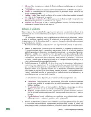 240 Capítulo 7 la planeación y el presupuesto maestro
• Clientes Si se cuenta con un conjunto de clientes similares en toda la empresa, se visualiza
un negocio.
• Competidores Si existe un conjunto definido de competidores, se identifica un negocio.
• Precios Si los movimientos de precios de una línea de productos afectan al resto de los
productos, es un negocio.
• Calidad y estilo Si una línea de productos de la empresa es afectada al modificar la calidad
o el estilo de otra línea, existe un negocio.
• Capacidad de sustitución Si la eliminación de un producto afecta la comercialización
del resto de los productos, se visualiza un solo negocio.
• Variedad de productos Si toda la línea de productos tiende a satisfacer una misma
necesidad, la empresa tiene un solo negocio.
b) análisis de la industria
Una vez que se han identificado los negocios, se requiere un conocimiento profundo de la
industria en la cual se encuentra enclavada la empresa con el fin de detectar las oportunidades
de negocio.
Por industria se entiende el negocio propio más sus competidores potenciales. En este
proceso de análisis se estudia la madurez de la industria, su atractividad y el número de par-
ticipantes, con el fin de determinar dónde se encuentra el negocio e identificar las amenazas
y oportunidades del entorno.
A continuación se explican los tres factores más importantes del análisis de la industria:
1. Número de competidores: Lo que se pretende al estudiar la competencia es determinar
el número de competidores y su unión (concentrados) dentro de la industria o su des-
unión (fragmentados). Con esto se identifica a la competencia y se determina el grado de
dificultad o facilidad para competir con ellos. Este análisis se realiza mediante el estudio
de los siguientes factores: número de competidores, barreras de entrada para nuevos
competidores, regulaciones gubernamentales, diferenciación de productos y economías
de escala. De este modo se puede determinar si los competidores están unidos o no, y
cómo esto incide en la forma de hacer negocios.
2. Análisis de madurez: El análisis de este factor tiene como fin determinar si la industria se
encuentra en una etapa naciente, de crecimiento, de madurez o envejecimiento, de modo
que se pueda ubicar al negocio y sus posibilidades de crecimiento potencial. Este estudio
implica el análisis de los siguientes factores: tasa de crecimiento del mercado, cambios de
participación de mercado de los participantes, barreras de entrada y lealtad de los clientes.
Una vez realizado lo anterior, se puede definir el grado de madurez de la industria y la
mejor forma de usar los recursos del negocio.
Las características de las etapas del proceso de desarrollo de un producto son:
• Embriónica Establecer mercado, tomar riesgos, desarrollar tecnología, respuesta
rápida, tomar posición de mercado, invertir considerablemente y esperar baja renta-
bilidad o pérdidas.
• Crecimiento Convertirse en líder, establecer distribución y tecnología, invertir en
el futuro, mantener tasa de crecimiento y rentabilidad baja o moderada.
• Madurez Invertir para reducir costos, lograr eficiencia operativa, mantener participa-
ción de mercado, racionalizar operaciones, rentabilidad de moderada a alta y generar
efectivo.
• Envejecimiento Invertir cuidadosamente, maximizar generación de efectivo, racio-
nalizar operaciones y mantener posición o retiro programado.
3. Análisis de atractividad: El tercer factor relevante que integra el análisis de la industria
es el referente a su atractividad. Mediante este proceso se mide el grado de interés del
negocio en permanecer dentro de la industria y el grado de interés que nuevos inversionis-
Formación (7)ok.indd 240 2/1/08 6:56:27 PM
 