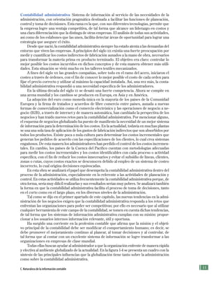 11
Contabilidad administrativa Sistema de información al servicio de las necesidades de la
administración, con orientación pragmática destinada a facilitar las funciones de planeación,
control y toma de decisiones. Esta rama es la que, con sus diferentes tecnologías, permite que
la empresa logre una ventaja competitiva, de tal forma que alcance un liderazgo en costos y
una clara diferenciación que la distinga de otras empresas. El análisis de todas sus actividades,
así como de los eslabones que las unen, facilita detectar áreas de oportunidad para lograr una
estrategia que asegure el éxito.
Desde que nació, la contabilidad administrativa siempre ha estado atenta a las demandas del
entorno que viven las empresas. A principios del siglo xix existía una fuerte preocupación por
medir y cuantificar los costos indirectos de fabricación aunados a la mano de obra, necesarios
para transformar la materia prima en producto terminado. El objetivo era claro: controlar lo
mejor posible los costos incurridos en dichos conceptos y de esta manera obtener más utili-
dades. Esta situación se vivió mucho en los talleres textiles mecanizados.
A fines del siglo xix las grandes compañías, sobre todo en el ramo del acero, iniciaron el
costeo a través de órdenes, con el fin de conocer lo mejor posible el costo de cada orden para
fijar el precio correcto y utilizar al máximo la capacidad instalada. Así, una vez más, la conta-
bilidad administrativa respondió a una necesidad específica de los administradores.
En la última década del siglo xx se desató una fuerte competencia. Ahora se compite en
una arena mundial y los cambios se producen en Europa, en Asia y en América.
La adopción del euro como moneda única en la mayoría de los países de la Comunidad
Europea y la firma de tratados y acuerdos de libre comercio entre países, aunada a nuevas
formas de comercialización como el comercio electrónico y las operaciones de negocio a ne-
gocio (B2B), a través de internet y de manera automática, han cambiado la perspectiva de los
negocios y han traído nuevos retos para la contabilidad administrativa. Por mencionar alguno,
el esquema de negocios globalizado ha puesto de manifiesto la necesidad de un mejor sistema
de información para la determinación de los costos. En la actualidad, todavía en muchas plantas
se usa una sola tasa de aplicación de los gastos de fabricación indirectos que son absorbidos por
todos los productos. Existe poca o nula cultura para determinar los costos incrementales que
generan los pedidos de acuerdo con las especificaciones de los clientes, lo cual crea sistemas
engañosos. De esta manera los administradores han perdido el control de los costos incremen-
tales. En cambio, los países de la Cuenca del Pacífico cuentan con metodologías adecuadas
para medir los costos incrementales y los costos identificables con cada proceso o actividad
específica, con el fin de reducir los costos innecesarios y evitar el subsidio de líneas, clientes,
zonas o rutas, cuyos costos exactos se desconocen debido al empleo de un sistema de costeo
incorrecto, lo cual origina decisiones equivocadas.
En esta obra se analizará el papel que desempeña la contabilidad administrativa dentro del
proceso de la administración, especialmente en lo referente a las actividades de planeación y
control. En estas actividades se utiliza frecuentemente la contabilidad administrativa porque, de
otra forma, sería muy difícil realizarlas y sus resultados serían muy pobres. Se analizará también
la forma en que la contabilidad administrativa facilita el proceso de toma de decisiones, tanto
en el corto como en el largo plazo, en los diversos niveles de la administración.
Tal como se dijo en el primer apartado de este capítulo, las nuevas tendencias en la admi-
nistración de los negocios exigen que la contabilidad administrativa responda a los retos que
enfrentan las organizaciones para poder ser competitivas; por ello es necesario que al utilizar
cualquier herramienta de este campo de la contabilidad, se tomen en cuenta dichas tendencias,
de tal forma que los sistemas de información administrativa cumplan con su misión: propor-
cionar a los usuarios internos información relevante, útil y oportuna.
Ha surgido una corriente en la profesión contable que afirma que la misión y el objeti-
vo principal de la contabilidad debe ser modificar el comportamiento humano; es decir, se
debe promover el mejoramiento continuo al planear, al tomar decisiones y al controlar, de
tal forma que al contar con un excelente sistema de información se logre transformar a las
organizaciones en empresas de clase mundial.
Todas ellas buscan ayudar al administrador a que la organización enfrente de manera rápida
y efectiva al ambiente globalizado de la actualidad. En la figura 1-4 se presenta un cuadro con la
síntesis de las principales influencias que la globalización tiene tanto sobre la administración
como sobre la contabilidad administrativa.
C. Naturaleza de la información contable
Formación (1)ok.indd 11 2/1/08 6:50:10 PM
 