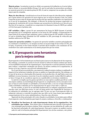 287
Materia prima: la variación en precio se debió a un aumento de la inflación en el sector indus-
trial en donde se encuentra Robles Ortega, S.A., por lo cual todos los proveedores acordaron
un aumento general en la materia prima de 20%, el cual se compensó con un plazo de crédito
mayor para la compañía.
Mano de obra directa: la ineficiencia en el uso de horas de mano de obra directa fue originada
por el gran número de operarios de nuevo ingreso que se tuvieron durante el año, los cuales
requerían un poco más de tiempo para la producción que aquellos empleados con experiencia
en el uso de la maquinaria. Sin embargo, el director de producción propuso emprender un
programa de motivación del recurso humano que promoviera la eficiencia en el área de pro-
ducción de la empresa, y manifestó su compromiso de disminuir la tasa de MOD por unidad
a 0.9 de hora para el próximo año.
GIF variables y fijos: a pesar de que aumentaron las horas de MOD durante el periodo
presupuestal con el consiguiente aumento en las horas de GIF variable, el departamento de
supervisión de la empresa logró optimizar costos y redujo la tasa de GIF variable a 0.80 pesos,
lo cual en definitiva logró disminuir los GIF variables en 20%, porcentaje de reducción que
también sufrieron los GIF fijos.
Gastos de operación variables: los gastos de operación variables consisten principalmente
en comisiones a vendedores, y se otorgan con base en un porcentaje de las ventas (12.5%), por
lo tanto, el aumento en las ventas durante el periodo afectó también a las comisiones de los
vendedores las cuales aumentaron en la misma proporción que las ventas.
G. El presupuesto como herramienta
para la mejora continua
El presupuesto es la herramienta por excelencia para el proceso de planeación de las empresas.
Sin embargo, y tomando en cuenta el reto de asumir la cultura de mejora continua que tienen
en la actualidad la mayoría de las organizaciones, el presupuesto es una herramienta excelente
para evaluar y emprender estrategias que lleven a la mejora continua de la organización, al
menos en lo que respecta a sus procesos administrativos.
En el caso del proceso productivo, una manera de evaluar la mejora continua es analizando el
impacto de las variaciones estándar, tal como se analizó en el apartado anterior. Sin embargo, en
el caso de las áreas no relacionadas directamente con la producción o de staff (tales como con-
tabilidad, recursos humanos, tesorería) el uso de estándares puede resultar difícil de aplicar y
se tiene el riesgo de no considerar aspectos no cuantificables en términos estadísticos.
Lo anterior no implica que los gastos operativos no sean sujetos a análisis para llevar a cabo
una mejora continua. La metodología del presupuesto se complementa con los conceptos en los
que se basa el costeo basado en actividades y la teoría del valor, y con eso se logra determinar
cuáles actividades realizadas por los departamentos de apoyo crean valor y cuáles no.
En este sentido, se parte de un entendido fundamental: en cualquier organización existen
vínculos entre sus diferentes áreas, lo cual a la larga puede traer duplicidad de funciones y
la realización de actividades que no agregan valor. Es por eso que el presupuesto debe no
solamente enfocarse a controlar los gastos sino que debe servir como motor para analizar el
comportamiento de los costos administrativos y hacerlos más eficientes.
Siguiendo las ideas principales del costeo basado en actividades, la mecánica para utilizar
el presupuesto como herramienta para lograr la mejora continua se describe a continuación:
1. Identificar las funciones de cada departamento dentro de la organización y las
actividades que realiza. Este primer paso es fundamental para vincular el presupuesto
con estrategias para la mejora continua. Debe comenzar con una definición de cuáles son
las funciones principales de cada departamento. Esta parte requiere un análisis concien-
zudo de cuál es la función principal del departamento (en ciertas ocasiones, este primer
G. El presupuesto como herramienta para la mejora continua
Formación (7)ok.indd 287 2/1/08 6:57:01 PM
 