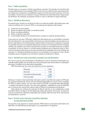 333
paso 1 Definir el problema
El primer paso es reconocer y definir un problema específico. Por ejemplo, los miembros del
consejo administrativo de la compañía VIPA reconocen la necesidad de más espacio para ofici-
nas, almacenes y producción. La cantidad de espacio necesario, las razones para que se dé esta
necesidad, y de qué forma se utilizará el espacio adicional son todas dimensiones importantes
del problema. Sin embargo, la pregunta central es cómo se obtendrá el espacio adicional.
paso 2 Identificar alternativas
El segundo paso consiste en una lluvia de ideas con todas las posibles alternativas para solu-
cionar el problema. En el caso de VIPA, se encontraron las siguientes alternativas:
1. Construir una nueva planta.
2. Rentar una planta más grande y arrendar la actual.
3. Rentar una planta adicional.
4. Rentar un almacén adicional.
5. Comercializar productos ya manufacturados en lugar de continuar produciéndolos.
Como parte de este paso, VIPA debe eliminar las alternativas que no son factibles en función
del costo (financiero y de oportunidad) y del riesgo que cada una implique para la empresa. La
primera alternativa es desechada porque implica mucho riesgo para la compañía; la segunda
no es posible ejercerla a una cláusula impuesta por el banco en un préstamo bancario otorgado
a VIPA y que establece que el bien con gravamen no puede ser arrendado hasta que se liquide
el préstamo; la tercera opción se rechazó porque implicaba que la situación actual se iba a
revertir y la empresa iba a tener costos muy elevados por la capacidad ociosa. Sin embargo, las
opciones 4 y 5 resultaron factibles puesto que se encontraban en los rangos de costo y riesgo
aceptables para la compañía y, por otro lado, resolvían el problema de espacio.
paso 3 Identificar los costos y beneficios asociados con cada alternativa
En el tercer paso de esta metodología se identifican los costos y beneficios relacionados con
cada alternativa factible. En este punto, los costos irrelevantes más obvios deben ser eliminados
para hacer el análisis de las alternativas disponibles.
VIPA determinó que los costos de producción son los siguientes:
Materia prima $130000
Mano de obra 150000
Gastos indirectos de fabricación variables 65000
Total de costo variable $345000
Además, se requiere rentar una bodega extra para resolver el problema de espacio si VIPA opta
por continuar produciendo. Existe una nave industrial disponible que cuenta con los requisitos
de VIPA en cuanto espacio, con una renta anual de $135 000. La segunda alternativa factible
—comprar el producto ya hecho y tan sólo comercializarlo— implicaría un costo de $460 000,
que es el precio que el proveedor externo daría a VIPA por la manufactura del producto.
Cabe aclarar que conforme los patrones de flujo de efectivo se van complicando, resulta
más difícil obtener un flujo de efectivo igual para ambas alternativas. En tal caso, se deberá de
recurrir a métodos de valuación a largo plazo (por ejemplo, Valor Presente Neto, Tasa Interna
de Rendimiento, etcétera).
paso 4 total de costos relevantes y beneficios obtenidos
de cada alternativa factible
De acuerdo con lo expuesto en el paso anterior, VIPA estima un costo para la alternativa 4 de
$480 000 y de $460 000 para la alternativa 5. La comparación es la siguiente:
E. Modelo para la toma de decisiones a corto plazo
Formación (8)ok.indd 333 2/1/08 6:57:54 PM
 