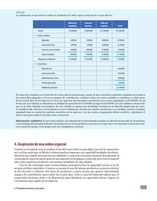 341
4. Aceptación de una orden especial
Cuando en el capítulo seis se analizó el uso del costeo directo para fijar el precio de exportacio-
nes, se hizo notar que en México existen muchas empresas con capacidad instalada excedente,
situación que impide incrementar las utilidades y sanear la economía nacional. Actualmente la
estrategia de exportar puede generar un superávit en la balanza comercial, pero esto se logrará
sólo si las empresas producen con normas mundiales de alta calidad.
Una de las estrategias más recomendadas para aprovechar la capacidad ociosa es la de
aceptar pedidos especiales. Consiste en producir más del mismo producto a un precio inferior
al del mercado o elaborar otra línea de productos a cierto precio que genere determinado
margen de contribución para cubrir los costos fijos. Ésta es una herramienta valiosa que el
empresario mexicano tiene a su disposición para disminuir su capacidad ociosa y lograr un
crecimiento más rápido de la empresa.
G. principales decisiones a corto plazo
Solución
A continuación se presenta el estado de resultados de 2009, según el sistema de costeo directo:
Maletines
repujados
Sacos de
gamuza
Sillas de
vaqueta Total
Ventas $2000000 $3000000 $15500000 $20500000
(2) Costos variables:
Materiales 400000 300000 4000000 4700000
Gastos ind. de fab. 200000 150000 2000000 2350000
Gastos de venta y admón. 400000 600000 3100000 4100000
Total de variables 1000000 1050000 9100000 11150000
Margen de contribución $1000000 $1950000 $6400000 9350000
(2) Costos fijos:
Mano de obra 3400000
Gastos ind. de fab. 1050000
Administración y venta 2800000
Total de gastos fijos 7250000
Utilidad de operación $2100000
El estado de resultados con el método de costeo directo muestra que a pesar de que el producto maletines repujados no recupera
los costos fijos asignados a él con su margen de contribución, retribuye todos sus costos variables y contribuye a cubrir parte
de los costos fijos de la empresa. Es decir, los ingresos incrementales excedieron a los costos marginales en $1000000, de tal
forma que si se elimina se obtendría una utilidad de operación de $1100000 en lugar de $2100000. De este análisis se desprende
que no se debe eliminar ese producto. En este estudio se supuso que al eliminar esa línea no se alteraba ningún tipo de costo,
ni variable ni fijo. Así pues, si esto llegara a ocurrir habría que efectuar los cambios pertinentes en el análisis, porque el análisis
marginal toma en cuenta los cambios ocurridos en los ingresos y en los costos, comparando dichos cambios y calculando el
ahorro neto para tomar la decisión más conveniente.
Información cualitativa: Es necesario analizar si la eliminación de determinado producto no afectará el mercado de otras líneas,
o si el traslado del personal dedicado a la producción de cierto producto a otra área no repercute en la eficiencia en la producción,
en la moral del grupo, en la imagen ante los trabajadores, etcétera.
Formación (8)ok.indd 341 2/1/08 6:57:58 PM
 