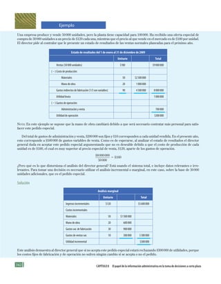 342 Capítulo 8 El papel de la información administrativa en la toma de decisiones a corto plazo
Una empresa produce y vende 50000 unidades, pero la planta tiene capacidad para 100000. Ha recibido una oferta especial de
compra de 30000 unidades a un precio de $120 cada una, mientras que el precio al que vende en el mercado es de $180 por unidad.
El director pide al contralor que le presente un estado de resultados de las ventas normales planeadas para el próximo año.
Estado de resultados del 1 de enero al 31 de diciembre de 2009
Unitario Total
Ventas (50000 unidades) $180 $9000000
(2) Costo de producción:
Materiales 50 $2500000
Mano de obra 20 1000000
Gastos indirectos de fabricación (1/3 son variables) 90 4500000 8000000
Utilidad bruta 1000000
(2) Gastos de operación:
Administración y venta 700000
Utilidad de operación $300000
Nota: En este ejemplo se supone que la mano de obra cambiará debido a que será necesario contratar más personal para satis-
facer este pedido especial.
Del total de gastos de administración y venta, $200000 son fijos y $10 corresponden a cada unidad vendida. En el presente año,
esto corresponde a $500000 de gastos variables de venta. Como es de esperarse, al analizar el estado de resultados el director
general duda en aceptar este pedido especial argumentando que no es deseable debido a que el costo de producción de cada
unidad es de $160, el cual es muy superior al precio especial de venta, $120, aparte de los gastos de operación.
$8000000
50000
5 $160
¿Pero qué es lo que distorsiona el análisis del director general? Está usando el sistema total, e incluye datos relevantes e irre-
levantes. Para tomar una decisión es necesario utilizar el análisis incremental o marginal, en este caso, sobre la base de 30000
unidades adicionales, que es el pedido especial.
Solución
Análisis marginal
Unitario Total
Ingresos incrementales $120 $3600000
Costos incrementales
Materiales 50 $1500000
Mano de obra 20 600000
Gastos var. de fabricación 30 900000
Gastos de ventas var. 10 300000 3300000
Utilidad incremental $300000
Este análisis demuestra al director general que si no acepta este pedido especial estará rechazando $300000 de utilidades, porque
los costos fijos de fabricación y de operación no sufren ningún cambio si se acepta o no el pedido.
Ejemplo
Formación (8)ok.indd 342 2/1/08 6:57:59 PM
 