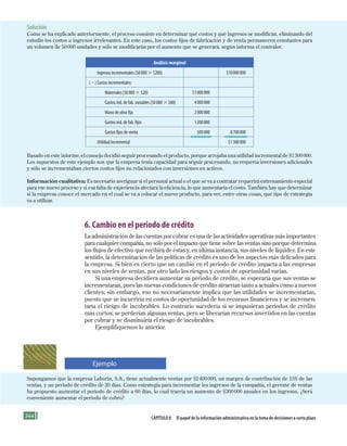344 Capítulo 8 El papel de la información administrativa en la toma de decisiones a corto plazo
6. Cambio en el periodo de crédito
La administración de las cuentas por cobrar es una de las actividades operativas más importantes
para cualquier compañía, no sólo por el impacto que tiene sobre las ventas sino porque determina
los flujos de efectivo que recibirá de éstas y, en última instancia, sus niveles de liquidez. En este
sentido, la determinación de las políticas de crédito es uno de los aspectos más delicados para
la empresa. Si bien es cierto que un cambio en el periodo de crédito impacta a las empresas
en sus niveles de ventas, por otro lado los riesgos y costos de oportunidad varían.
Si una empresa decidiera aumentar su periodo de crédito, se esperaría que sus ventas se
incrementaran, pues las nuevas condiciones de crédito atraerían tanto a actuales como a nuevos
clientes; sin embargo, eso no necesariamente implica que las utilidades se incrementarían,
puesto que se incurriría en costos de oportunidad de los recursos financieros y se incremen-
taría el riesgo de incobrables. Lo contrario sucedería si se impusieran periodos de crédito
más cortos; se perderían algunas ventas, pero se liberarían recursos invertidos en las cuentas
por cobrar y se disminuiría el riesgo de incobrables.
Ejemplifiquemos lo anterior.
Solución
Como se ha explicado anteriormente, el proceso consiste en determinar qué costos y qué ingresos se modifican, eliminando del
estudio los costos o ingresos irrelevantes. En este caso, los costos fijos de fabricación y de venta permanecen constantes para
un volumen de 50000 unidades y sólo se modificarán por el aumento que se generará, según informa el contralor.
Análisis marginal
Ingresos incrementales (50000 3 $200) $10000000
(2) Costos incrementales:
Materiales (50000 3 $20) $1000000
Gastos ind. de fab. variables (50000 3 $80) 4000000
Mano de obra fija 2000000
Gastos ind. de fab. fijos 1200000
Gastos fijos de venta 500000 8700000
Utilidad incremental $1300000
Basado en este informe, el consejo decidió seguir procesando el producto, porque arrojaba una utilidad incremental de $1300000.
Los supuestos de este ejemplo son que la empresa tenía capacidad para seguir procesando, no requería inversiones adicionales
y sólo se incrementaban ciertos costos fijos no relacionados con inversiones en activos.
Información cualitativa: Es necesario averiguar si el personal actual o el que se va a contratar requerirá entrenamiento especial
para ese nuevo proceso y si esa falta de experiencia afectará la eficiencia, lo que aumentaría el costo. También hay que determinar
si la empresa conoce el mercado en el cual se va a colocar el nuevo producto, para ver, entre otras cosas, qué tipo de estrategia
va a utilizar.
Supongamos que la empresa Laborin, S.A., tiene actualmente ventas por $2400000, un margen de contribución de 15% de las
ventas, y un periodo de crédito de 30 días. Como estrategia para incrementar los ingresos de la compañía, el gerente de ventas
ha propuesto aumentar el periodo de crédito a 60 días, lo cual traería un aumento de $300000 anuales en los ingresos. ¿Será
conveniente aumentar el periodo de cobro?
Ejemplo
Formación (8)ok.indd 344 2/1/08 6:57:59 PM
 