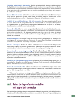 1
Medición integrada del desempeño Sistema de medición que se enfoca casi siempre en
la adquisición de conocimiento acerca del desempeño basado en los requerimientos del cliente,
además puede estar acompañado de medidas no financieras. Esta medición involucra a varios
departamentos de la organización, para que monitoreen tales factores críticos para asegurar
la satisfacción del cliente.
Costeo del ciclo de vida Estimación del costo basado en la duración de las diferentes etapas
de la vida del producto o servicio. Estas etapas incluyen el diseño, la introducción, el cre-
cimiento, la madurez, el declive y finalmente el abandono del producto o servicio.
Análisis de la rentabilidad de por vida del consumidor Herramienta que extiende hacia
el futuro el horizonte de tiempo del análisis de rentabilidad de un consumidor. Esta práctica
se enfoca en todos los flujos futuros y los costos relacionados con un cliente en particular,
transformados en unidades monetarias actuales.
Costos de calidad Son los costos que guardan relación con la creación, identificación, repa-
ración y prevención de defectos. Éstos pueden ser clasificados en tres categorías: costos de
prevención, de evaluación y de fallas internas y externas. Los reportes de costos de calidad
tienen como fin llamar la atención de la administración para dar prioridad a los problemas de
calidad de la empresa.
Costeo estratégico Se refiere al uso de información de costos basada en investigación
estratégica y de mercadotecnia, con el propósito de desarrollar e identificar estrategias más
avanzadas que producirán una ventaja competitiva sostenible.
Precios estratégicos Análisis de factores estratégicos en el establecimiento del precio de
un producto o servicio. Estos factores incluyen: reacción de la competencia ante el precio,
elasticidad, crecimiento del mercado, economías de escala y experiencia previa.
Costeo basado en metas (target costing) Método utilizado durante el diseño de productos
y procesos, el cual consiste en estimar el costo de éstos basándose en el precio del mercado
menos el margen de utilidad deseado, con el propósito de obtener el costo deseado en cuanto a
la producción, la ingeniería o la mercadotecnia. El producto es luego diseñado para que pueda
alcanzar el costo así establecido.
Valuación de los clientes como activos Técnica que calcula el valor de los clientes para la
compañía. Por ejemplo, esto podría lograrse al calcular el valor presente de todas las utilidades
futuras atribuibles a un cliente en particular.
Costeo de la cadena de valor Enfoque de costeo con base en actividades, cuyos costos están
distribuidos en actividades requeridas en el diseño, la producción, el mercadeo, la distribución
y el servicio de un producto o servicio.
Todas estas herramientas que integran la contabilidad estratégica serán analizadas en dife-
rentes capítulos de esta obra, ya que son excelentes armas que proporcionan a la empresa una
mejor posición competitiva; por ello, es necesario profundizar en la razón de ser de cada una de
ellas, pero lo más importante es aplicarlas en los procesos de planeación, de toma de decisiones
y de control.
L. Retos de la profesión contable
y el papel del contralor
La contabilidad crea valor cuando comunica información de la empresa con claridad y objeti-
vidad, cuando traduce información compleja en conocimiento clave, con lo que anticipa y crea
L. Retos de la profesión contable y el papel del contralor
Formación (1)ok.indd 21 2/1/08 6:50:13 PM
 