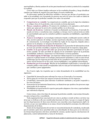 CAPÍTULO 1 El papel de la información contable en la administración de las empresas competitivas
oportunidades y diseña caminos de acción para transformar la visión (y misión de la compañía)
en realidad.
Crear valor en el futuro implica enfocarse en los resultados deseados, y luego identificar
caminos que habrán de seguirse hoy para llegar a la meta establecida.
Es interesante analizar las diferentes variables o fuerzas que afectan a la profesión con-
table en la actualidad, con el propósito de generar una serie de retos a los cuales se habrá de
responder para que la profesión contable cree valor a la sociedad:
• Competencia no contable La competencia no contable, que no la rigen los estándares
ni códigos éticos de la profesión, está creciendo en forma alarmante.
• Menos contadores públicos El número de estudiantes y de aspirantes a nivel univer-
sitario que optan por la carrera de contador público va en descenso.
• Mundo sin fronteras Conforme el mundo va eliminando sus fronteras, el mercado de-
manda servicios y consultorías más complejas y a tiempo real, lo cual presenta un sinfín
de oportunidades para que los contadores públicos expandan sus habilidades, capacidades
y servicios.
• Avances tecnológicos La tecnología continuará retando y moldeando nuestro estilo de
vida, nuestros patrones de trabajo, nuestra experiencia educativa, y las técnicas y estilos
de comunicación. La tecnología reescribirá las reglas de los negocios, dejando atrás a
quienes no la adoptan y se integran efectivamente a ella.
• Presión para transformar la función de finanzas de un proveedor de información en la de
un socio que permita consolidar y asegurar la permanencia de los negocios a largo plazo.
• Cambio en la percepción del valor que generan las diferentes actividades de la pro-
fesión contable. El valor percibido de algunas de las actividades típicas de la profesión
(contabilidad, auditoría e impuestos) va reduciéndose en forma paulatina.
• Necesidad urgente de liderazgo Las empresas realizan negocios en un mundo en donde el
comercio es global, basado en tecnología, prácticamente instantáneo y cada vez más virtual.
El liderazgo que las empresas precisan tanto de los consultores externos como internos re-
quiere nuevas formas de ver las cosas, nuevas habilidades y una agilidad extraordinaria.
• Sustitución por la tecnología Muchas de las habilidades tradicionales y esenciales del
contador público están siendo reemplazadas cada vez más por herramientas tecnológicas
que cambian a pasos agigantados.
En el nuevo siglo, los requisitos que se están demandando de la contabilidad son los
siguientes:
• Capacidad de innovación para enfrentar los retos en el mercado y la economía.
• Nueva gama de servicios que apoyen la toma de decisiones de los negocios.
• Creatividad e innovación para enfrentar el ambiente cambiante y así poder responder a
los retos del futuro.
• Generación de herramientas financieras y no financieras que ayuden a los procesos orga-
nizacionales de la empresa.
• Flexibilidad en la generación de reportes para poder adaptarse a los retos y oportunidades
que enfrenta la empresa.
Como vemos, estos retos lejos de amenazar la profesión contable, representan detonado-
res para enriquecerla y consolidarla.
Toda organización tiene una razón de ser; esto es, produce y vende un bien o servicio. Las
áreas que se dedican a ello son consideradas funciones de línea. Las que se ocupan de lograr
que los departamentos de línea sean eficientes son conocidas como departamento staff o de
servicio, ya que son especialistas en su rama y tienen la facultad de aconsejar a los diferentes
departamentos de la línea.
Dentro de los departamentos de servicio se encuentra la función de contraloría, encabezada
por el contralor, quien tiene autoridad sobre sus subordinados de línea; pero en lo referente a
los demás departamentos sólo tiene autoridad de consejo y ayuda respecto a las funciones de
planeación, control administrativo y toma de decisiones.
Formación (1)ok.indd 22 2/1/08 6:50:13 PM
 