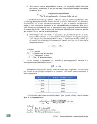48 CApítulo 2 Conceptos, clasificaciones y comportamiento de los costos
d) Determinar el valor de la tasa de costo variable (“b”), utilizando el cálculo tradicional
para obtener la pendiente de una función lineal. Adaptándolo al método, este cálculo
sería como sigue:
b
Costo más alto Costo más bajo
Nivel de actividad
5
2
mmás alto Nivel de actividad más bajo2
Es importante mencionar que al llevar a cabo esta selección, exista una coherencia entre
los costos y el nivel de actividad. De esta manera, el nivel de actividad más alto deberá es-
tar relacionado con el costo más alto de la muestra, y el nivel de actividad más bajo deberá
arrojar el costo más bajo en la muestra. Si esta pequeña regla no se cumple (es decir, que el
costo más alto no corresponda el nivel de actividad más alto y viceversa), la muestra obtenida
no servirá para llevar a cabo la estimación, puesto que implica que no existe una relación
proporcional entre el nivel de actividad y el costo.
e) Determinar el valor del costo fijo de la ecuación (“a”), recurriendo a la tasa de costos
variables (“b”) obtenida en el paso anterior. Para determinar el componente fijo del
costo semivariable, se toma el costo más alto y se le resta el costo variable total que
de acuerdo con la tasa de costos variable debe haber al nivel más alto de actividad, de
la siguiente manera:
a 5 CSVmáx
2 b(Xmáx
)
En donde:
a 5 Costo fijo
CSVmáx
5 Costo semivariable máximo
b 5 Tasa de costo variable
Xmáx
5 Nivel de actividad máximo
Una vez obtenido el componente fijo y variable, es posible expresar la ecuación de la
manera que se describió anteriormente:
CSV 5 a 1 bx
Para ejemplificar el uso del método punto alto-punto bajo, se presenta a continuación
una muestra de los costos por energéticos de los últimos cinco meses a fin de determinar su
ecuación de costos:
Costos totales Niveles de actividad (horas-máquina)
$1200000 100000
1300000 150000
1400000 200000
1500000 250000
1600000 300000
En primer lugar, debemos determinar la tasa del costo variable o (b) del costo de energé-
ticos, de la manera siguiente:
b
C C
X X
máx
máx
=
−
−
=
−mín
mín
$ $1600000 1200000
3000000 100000
2
−
= $ / hm
En donde:
b 5 Tasa de costo variable
Cmáx
/Cmín
5 Costo máximo/Costo mínimo
Xmáx
/Xmín
5 Nivel de actividad máximo/mínimo
Formación (2)ok.indd 48 2/1/08 6:51:27 PM
 