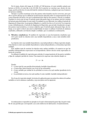 51
Por lo tanto, dentro del rango de 10 000 a 47 500 facturas, el costo variable unitario por
factura es $2.50 y el costo fijo es de $15 000. De lo anterior se concluye que, dentro de este
rango, puede predecirse el costo del total de emisión de facturas, cualquiera que sea el número
de facturas emitidas.
Siempre se podrá cuestionar si los dos puntos seleccionados son los correctos, pero por
ello se puede afirmar que la calidad de la información obtenida sobre el comportamiento de los
costos depende del juicio con que la administración elija los dos puntos y efectúe su análisis.
También es cierto que al usar el método punto alto-punto bajo en un mismo nivel de emisión
de facturas para determinar el costo total, el resultado va a ser diferente si se utiliza el método de
diagrama de dispersión. La pregunta obligada es: ¿cuál de los dos es el correcto? La respuesta
es que, definitivamente, el método de diagrama de dispersión, que permite visualmente escoger
dos puntos representativos, es menos subjetivo que el método punto alto-punto bajo; sin em-
bargo, si se quiere reducir aún más la subjetividad, lo mejor es utilizar el método de mínimos
cuadrados, utilizando correlación simple o múltiple, que se analizará a continuación.
4. Métodos estadísticos: El análisis de regresión es una herramienta estadística que
sirve para medir la relación entre una variable dependiente y una o más variables inde-
pendientes.
La relación entre una variable dependiente y una independiente se llama regresión simple;
si la relación es entre una variable dependiente y varias independientes, se denomina regresión
múltiple.
Este análisis trata de mostrar la relación entre ambas variables y la manera en que las
variables independientes repercuten en la dependiente; dichos efectos serán expresados en
forma de ecuación.
Se utilizará el análisis de regresión para calcular el comportamiento de las partes variables
y fijas de cualquier partida de costos. Una manera de expresar esta relación simple es:
Y 5 a 1 bx
Donde:
Y 5 Costo total de una partida determinada (variable dependiente)
a 5 Costos fijos (intercepción con el eje de las ordenadas)
b 5 Costo variable por unidad de la actividad en torno a la cual cambia (pendiente de la
recta)
x 5 La actividad en torno a la cual cambia el costo variable (variable independiente)
En el caso de regresión simple, la técnica de aplicación para encontrar los valores de ambas
variables es la de mínimos cuadrados, cuya mecánica será la siguiente:
b
n xy x y
n x x
=
−
−
( ) ( )
( ) ( )
∑ ∑ ∑
∑ ∑2
2
( )
a
y x x xy
n x x
=
−
−
( )( )
( ) ( )
∑ ∑ ∑∑
∑ ∑
2
2
2
( ) ( )
A continuación se expondrá un ejemplo en el cual se determinará la parte fija y la parte varia-
ble de una partida que corresponde a un costo indirecto de fabricación: el mantenimiento.
D. Métodos para segmentar los costos semivariables
Formación (2)ok.indd 51 2/1/08 6:51:31 PM
 