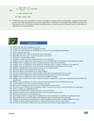 55
2-1 ¿Qué se entiende por contabilidad de costos?
2-2 ¿Cuáles son los objetivos de la contabilidad de costos?
2-3 ¿A través de cuáles objetivos la contabilidad de costos sirve a la contabilidad administrativa?
2-4 ¿Qué se entiende por costo?
2-5 ¿Qué diferencia existe entre el concepto de costo y el de gasto?
2-6 ¿Qué diferencia existe entre el concepto de gasto y el de activo?
2-7 Defina qué es una pérdida contable.
2-8 Clasifique y analice los costos, según la función en que se incurren.
2-9 Explique cómo se clasifican los costos de acuerdo con su identificación con una actividad, departamento o producto.
2-10 Explique cómo se clasifican los costos en función del tiempo en que fueron calculados.
2-11 Explique cómo se clasifican los costos en función del tiempo en que se cargan o comparan con los ingresos.
2-12 Explique cómo se clasifican los costos de acuerdo con la autoridad que determina su incurrencia.
2-13 Explique la clasificación de los costos de acuerdo con su comportamiento.
2-14 Mencione algunas características de los costos fijos.
2-15 Mencione algunas características de los costos variables.
2-16 ¿Por qué es importante que una empresa analice y determine el comportamiento de sus costos?
2-17 Explique cómo se clasifican los costos en función de la importancia en la toma de decisiones.
2-18 Explique cómo se clasifican los costos en función del sacrificio ocurrido.
2-19 Explique cómo se clasifican los costos en función del cambio originado por un aumento o disminución de la actividad de la
organización.
2-20 Explique cómo se clasifican los costos en función de una disminución de la actividad de la empresa.
2-21 ¿Cuál clasificación de costos es la más importante? ¿Por qué?
2-22 Mencione tres variables que intervienen en el comportamiento de los costos.
2-23 De acuerdo con el criterio de los economistas, ¿cómo se comportan los costos a través del tiempo en el largo plazo?
2-24 ¿Qué se entiende por capacidad práctica?
2-25 Mencione la clasificación de los generadores de costo (cost drivers).
2-26 ¿Cuáles son algunos de los métodos para dividir el comportamiento de los costos?
2-27 Mencione los métodos de estimación directa.
2-28 ¿Qué comportamiento se supone entre los diferentes niveles de actividad, en el método punto alto-punto bajo?
2-29 ¿Qué ventaja tiene el método de diagrama de dispersión sobre el método punto alto-punto bajo?
2-30 Explique en qué técnica se fundamentan los métodos estadísticos para analizar el comportamiento de costos.
2-31 ¿Cuál de los cuatro métodos para calcular el comportamiento de los costos es el más eficaz?
2-32 ¿Conducen a los mismos resultados los cuatro métodos para calcular el comportamiento de los costos?
3.b
b hora=
−
−
= =
1100 1050
20 18
50
2
25$ /
a = − =1100 25 20 600( )( )
CT = 600 + 25(14) = $950
4. Es difícil afirmar que tal o cual método es el mejor; en realidad son complementarios. Sin embargo, el diagrama de dispersión
permite seleccionar visualmente los dos puntos significativos o relevantes, lo cual facilita la determinación correcta de la
estructura de costos. El método de mínimos cuadrados ayuda a verificar lo anterior y demuestra que no existe diferencia
significativa entre ambos métodos.
Cuestionario
Cuestionario
Formación (2)ok.indd 55 2/1/08 6:51:37 PM
 
