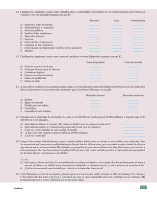 57
2-4 Clasifique los siguientes costos como variables, fijos o semivariables en términos de su comportamiento con respecto al
volumen o nivel de actividad (marque con una X):
Variables Fijos Semivariables
a) Impuestos sobre propiedad
b) Mantenimiento y reparación
c) Servicios públicos
d) Sueldos de los vendedores
e) Materiales directos
f ) Seguros
g) Depreciación en línea recta
h) Comisión de los vendedores
i) Depreciación por kilometraje recorrido de un automóvil
j) Alquiler
2-5 Clasifique los siguientes costos como costos del producto o costos del periodo (marque con una X):
Costos del producto Costos del periodo
a) Peras de un coctel de frutas
b) Prima por tiempo extra de obreros
c) Comisiones legales
d) Seguro en equipo de oficina
e) Gastos de publicidad
f ) Gastos de viaje
2-6 ¿Cómo deben clasificarse las partidas anotadas abajo, correspondientes a una embotelladora de refrescos? ¿Como materiales
directos al producto? ¿Como materiales indirectos para el producto? (Marque con una X):
Materiales directos Materiales indirectos
a) Jarabes
b) Agua carbonatada
c) Botellas no retornables
d) Corcholata
e) Canastilla de seis botellas
2-7 Suponga que el punto alto de un renglón de costo es de $50 000 con producción de 20 000 unidades, y el punto bajo es de
$20 000 con 5 000 unidades.
a) ¿Qué diferencia hay en el costo? ¿De cuánto es la diferencia en costos en cada nivel?
b) ¿Qué diferencia hay en el volumen de producción? ¿Cuál es la de volumen?
c) ¿Cuál es el costo variable de cada unidad fabricada?
d) ¿Cuál es el costo variable cuando se fabrican 20 000 unidades?
e) ¿Cuál es el costo fijo?
2-8 Joaquín Soto trabaja individualmente como contador público. Disfruta de su trabajo, es muy hábil y muy solicitado. Soto
ha aumentado sus honorarios considerablemente durante los dos últimos años, pero no puede aceptar a todos los clientes
que desean sus servicios contables. Ha trabajado un promedio de nueve horas diarias, seis días a la semana, por cuarenta y
ocho semanas al año. Sus honorarios promedian $125 por hora. Sus costos variables pueden ser ignorados para propósitos
de decisión. Ignore los impuestos a la utilidad.
Se pide:
a) Soto quiere reducir sus horas. Está considerando no trabajar los sábados, sino trabajar diez horas diariamente de lunes a
viernes. ¿Cuál sería su utilidad anual si continuara trabajando en el mismo horario, y cuál si adoptara el nuevo horario?
b) ¿Cuál sería su costo de oportunidad por el año si no trabajara las horas extra?
2-9 David Margáin se retiró de su empleo y planea operar un negocio que vende carnada en Villa de Santiago, N.L. Siempre
le han interesado los botes y la pesca y considera que ésta es una oportunidad para vivir y trabajar en ese ambiente. Ha
preparado ingresos y costos estimados por un año como sigue:
problemas
Formación (2)ok.indd 57 2/1/08 6:51:38 PM
 