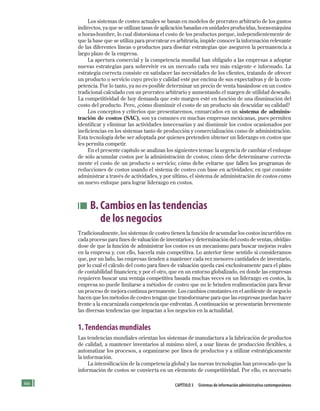 66 CApítulo 3 Sistemas de información administrativa contemporáneos
Los sistemas de costeo actuales se basan en modelos de prorrateo arbitrario de los gastos
indirectos, ya que se utilizan tasas de aplicación basadas en unidades producidas, horas-máquina
u horas-hombre, lo cual distorsiona el costo de los productos porque, independientemente de
que la base que se utiliza para prorratear es arbitraria, impide conocer la información relevante
de las diferentes líneas o productos para diseñar estrategias que aseguren la permanencia a
largo plazo de la empresa.
La apertura comercial y la competencia mundial han obligado a las empresas a adoptar
nuevas estrategias para sobrevivir en un mercado cada vez más exigente e informado. La
estrategia correcta consiste en satisfacer las necesidades de los clientes, tratando de ofrecer
un producto o servicio cuyo precio y calidad esté por encima de sus expectativas y de la com-
petencia. Por lo tanto, ya no es posible determinar un precio de venta basándose en un costeo
tradicional calculado con un prorrateo arbitrario y aumentando el margen de utilidad deseado.
La competitividad de hoy demanda que este margen esté en función de una disminución del
costo del producto. Pero, ¿cómo disminuir el costo de un producto sin descuidar su calidad?
Los conceptos y criterios que presentaremos, enmarcados en un sistema de adminis-
tración de costos (SAC), son ya comunes en muchas empresas mexicanas, pues permiten
identificar y eliminar las actividades innecesarias y así disminuir los costos ocasionados por
ineficiencias en los sistemas tanto de producción y comercialización como de administración.
Esta tecnología debe ser adoptada por quienes pretenden obtener un liderazgo en costos que
les permita competir.
En el presente capítulo se analizan los siguientes temas: la urgencia de cambiar el enfoque
de sólo acumular costos por la administración de costos; cómo debe determinarse correcta-
mente el costo de un producto o servicio; cómo debe evitarse que fallen los programas de
reducciones de costos usando el sistema de costeo con base en actividades; en qué consiste
administrar a través de actividades, y por último, el sistema de administración de costos como
un nuevo enfoque para lograr liderazgo en costos.
B. Cambios en las tendencias
de los negocios
Tradicionalmente, los sistemas de costeo tienen la función de acumular los costos incurridos en
cada proceso para fines de valuación de inventarios y determinación del costo de ventas, olvidán-
dose de que la función de administrar los costos es un mecanismo para buscar mejoras reales
en la empresa y, con ello, hacerla más competitiva. Lo anterior tiene sentido si consideramos
que, por un lado, las empresas tienden a mantener cada vez menores cantidades de inventario,
por lo cual el cálculo del costo para fines de valuación queda casi exclusivamente para el plano
de contabilidad financiera; y por el otro, que en un entorno globalizado, en donde las empresas
requieren buscar una ventaja competitiva basada muchas veces en un liderazgo en costos, la
empresa no puede limitarse a métodos de costeo que no le brinden realimentación para llevar
un proceso de mejora continua permanente. Los cambios constantes en el ambiente de negocio
hacen que los métodos de costeo tengan que transformarse para que las empresas puedan hacer
frente a la encarnizada competencia que enfrentan. A continuación se presentarán brevemente
las diversas tendencias que impactan a los negocios en la actualidad.
1.Tendencias mundiales
Las tendencias mundiales orientan los sistemas de manufactura a la fabricación de productos
de calidad, a mantener inventarios al mínimo nivel, a usar líneas de producción flexibles, a
automatizar los procesos, a organizarse por línea de productos y a utilizar estratégicamente
la información.
La intensificación de la competencia global y las nuevas tecnologías han provocado que la
información de costos se convierta en un elemento de competitividad. Por ello, es necesario
Formación (3)ok.indd 66 2/1/08 6:52:05 PM
 
