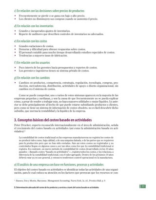 77
c) En relación con las decisiones sobre precios de productos
• Frecuentemente se pierde o se gana con bajo o alto precio.
• Los clientes no disminuyen sus compras cuando se aumenta el precio.
d) En relación con los inventarios
• Grandes e inesperados ajustes de inventarios.
• Reporte de auditores que describen controles de inventarios no adecuados.
e) En relación con los costos
• Grandes variaciones de costos.
• Demoras y dificultad para obtener respuestas sobre costos.
• El personal contable pasa mucho tiempo desarrollando estudios especiales de costos.
• Tendencias a mayores tasas de fabricación.
f ) En relación con los usuarios
• Poco interés de los gerentes hacia presupuestos y reportes de costos.
• Los gerentes e ingenieros tienen su sistema privado de costos.
g) En relación con los cambios
• Cambios en productos, competencia, estrategia, regulación, tecnología, compras, pro-
ducción, mercadotecnia, distribución, actividades de apoyo o diseño organizacional, sin
cambios en el sistema de costos.
Como se puede comprobar, uno o varios de estos síntomas aparecen en la mayoría de las
empresas pequeñas y medianas, y son la causa de que frecuentemente no se pueda explicar
cómo, a pesar de vender o trabajar más, no haya mayores utilidades o mejor liquidez. Lo ante-
rior se debe principalmente al hecho de que puede estarse subsidiando productos o clientes,
pero como se tiene un sistema de información de costos obsoleto, no es fácil descubrir dicho
subsidio, que merma la rentabilidad y la liquidez de la empresa.
3. Conceptos básicos del costeo basado en actividades
Peter Drucker, experto reconocido internacionalmente en el área de administración, señala
el crecimiento del costeo basado en actividades (así como la administración basada en acti-
vidades):4
La contabilidad de costos tradicional en las empresas manufactureras no registra los costos de
no producir tales como, baja calidad, o de una máquina dañada, o de las partes que se requieren
para la producción pero que no han sido enviadas. Aún así estos costos no registrados y no
controlados llegan en algunos casos a ser tan altos como los que la contabilidad tradicional sí
registra. En contraste, un nuevo método de contabilidad de costos desarrollado en los 10 años
pasados —llamado costeo “basado en actividades”—, registra todos los costos, y los relaciona, a
diferencia de la contabilidad tradicional, con el valor agregado. Dentro de los próximos 10 años
deberá estar ya en uso general, y entonces tendremos control operacional en la manufactura.
a) El análisis de una empresa con base en funciones, procesos y actividades
El objetivo del costeo basado en actividades es identificar todas las actividades de una organi-
zación, para lo cual enfoca su atención en los factores que provocan que los recursos se con-
4
Hansen, Don y Mowin, Maryanne, Management Accounting, Nueva York, 5a. ed., Prentice-Hall, p. 9.
D. Determinación adecuada del costeo de los productos y servicios a través del costeo basado en actividades
Formación (3)ok.indd 77 2/1/08 6:52:11 PM
 