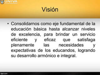 Visión

• Consolidarnos como eje fundamental de la
  educación básica hasta alcanzar niveles
  de excelencia, para brindar un servicio
  eficiente   y     eficaz   que     satisfaga
  plenamente       las     necesidades       y
  expectativas de los educandos, logrando
  su desarrollo armónico e integral.
 