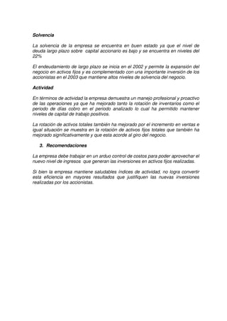 Grupo Alfa
Solvencia
La solvencia de la empresa se encuentra en buen estado ya que el nivel de
deuda largo plazo sobre capital accionario es bajo y se encuentra en niveles del
22%
El endeudamiento de largo plazo se inicia en el 2002 y permite la expansión del
negocio en activos fijos y es complementado con una importante inversión de los
accionistas en el 2003 que mantiene altos niveles de solvencia del negocio.
Actividad
En términos de actividad la empresa demuestra un manejo profesional y proactivo
de las operaciones ya que ha mejorado tanto la rotación de inventarios como el
periodo de días cobro en el periodo analizado lo cual ha permitido mantener
niveles de capital de trabajo positivos.
La rotación de activos totales también ha mejorado por el incremento en ventas e
igual situación se muestra en la rotación de activos fijos totales que también ha
mejorado significativamente y que esta acorde al giro del negocio.
3. Recomendaciones
La empresa debe trabajar en un arduo control de costos para poder aprovechar el
nuevo nivel de ingresos que generan las inversiones en activos fijos realizadas.
Si bien la empresa mantiene saludables índices de actividad, no logra convertir
esta eficiencia en mayores resultados que justifiquen las nuevas inversiones
realizadas por los accionistas.
 