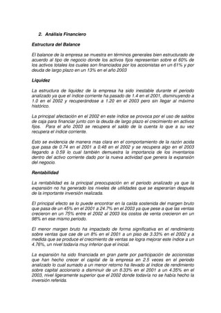 Grupo Alfa
2. Análisis Financiero
Estructura del Balance
El balance de la empresa se muestra en términos generales bien estructurado de
acuerdo al tipo de negocio donde los activos fijos representan sobre el 60% de
los activos totales los cuales son financiados por los accionistas en un 61% y por
deuda de largo plazo en un 13% en el año 2003
Liquidez
La estructura de liquidez de la empresa ha sido inestable durante el periodo
analizado ya que el índice corriente ha pasado de 1.4 en el 2001, disminuyendo a
1.0 en el 2002 y recuperándose a 1.20 en el 2003 pero sin llegar al máximo
histórico.
La principal afectación en el 2002 en este índice se provoca por el uso de saldos
de caja para financiar junto con la deuda de largo plazo el crecimiento en activos
fijos. Para el año 2003 se recupera el saldo de la cuenta lo que a su vez
recupera el índice corriente.
Esto se evidencia de manera mas clara en el comportamiento de la razón acida
que pasa de 0.74 en el 2001 a 0.48 en el 2002 y se recupera algo en el 2003
llegando a 0.59 lo cual también demuestra la importancia de los inventarios
dentro del activo corriente dado por la nueva actividad que genera la expansión
del negocio.
Rentabilidad
La rentabilidad es la principal preocupación en el periodo analizado ya que la
expansión no ha generado los niveles de utilidades que se esperarían después
de la importante inversión realizada.
El principal efecto se lo puede encontrar en la caída sostenida del margen bruto
que pasa de un 45% en el 2001 a 24.7% en el 2003 ya que pese a que las ventas
crecieron en un 75% entre el 2002 al 2003 los costos de venta crecieron en un
98% en ese mismo periodo.
El menor margen bruto ha impactado de forma significativa en el rendimiento
sobre ventas que cae de un 8% en el 2001 a un piso de 3.33% en el 2002 y a
medida que se produce el crecimiento de ventas se logra mejorar este índice a un
4.76%, un nivel todavía muy inferior que el inicial.
La expansión ha sido financiada en gran parte por participación de accionistas
que han hecho crecer el capital de la empresa en 2.5 veces en el periodo
analizado lo cual sumado a un menor retorno ha llevado al índice de rendimiento
sobre capital accionario a disminuir de un 8.33% en el 2001 a un 4.35% en el
2003, nivel ligeramente superior que el 2002 donde todavía no se había hecho la
inversión referida.
 