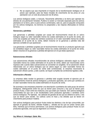 Contabilidades Especiales
10
Ing. Wilson A. Velastegui. Ojeda. Msc.
No se espera que sea importante el impacto de la transformación biológica en el
precio (por ejemplo, para las fases iniciales de crecimiento de los pinos en una
plantación con un ciclo de producción de 30 años).
Los activos biológicos están, a menudo, físicamente adheridos a la tierra (por ejemplo los
árboles de una plantación forestal). Pudiera no existir un mercado separado para los activos
plantados en la tierra, pero si para activos combinados, esto es, para el paquete compuesto
por los activos biológicos, los terrenos no preparados y las mejoras efectuadas en dichos
terrenos.
Ganancias y pérdidas
Las ganancias o pérdidas surgidas por causa del reconocimiento inicial de un activo
biológico según su valor razonable menos los costes estimados en el punto de venta, así
como las surgidas por todos los cambios sucesivos en el valor razonable menos los costes
estimados en el punto de su venta, deben incluirse en la ganancia o pérdida neta del
ejercicio contable en que aparezcan.
Las ganancias o pérdidas surgidas por el reconocimiento inicial de un producto agrícola que
se contabiliza según su valor razonable menos los costes estimados en el punto de venta,
deben incluirse en la ganancia o pérdida del ejercicio en el que éstas aparezcan.
Subvenciones oficiales
Las subvenciones oficiales incondicionales de activos biológicos valorados según su valor
razonable menos los costes estimados en el punto de venta, deben ser reconocidas como
ingresos sólo cuando tales subvenciones se conviertan en exigibles. Si la subvención oficial
relacionada con un activo biológico que se valora según su valor razonable menos los
costes estimados en el punto de venta está condicionada, la empresa reconocerá la
subvención oficial cuando, y sólo cuando, se hayan cumplido las condiciones ligadas a ella.
Información a Revelar
La empresa debe revelar la ganancia o pérdida total surgida durante el ejercicio por el
reconocimiento inicial de activos biológicos y productos agrícolas, así como por cambios en
el valor razonable menos los costes estimados en el punto de venta.
Se aconseja a las empresas presentar una descripción cuantitativa de cada grupo de activos
biológicos, distinguiendo entre los que se tienen para consumo y los que se tienen para
producir frutos, o bien entre los maduros y los que están por madurar. Son activos biológicos
consumibles los que van a ser recolectados como productos agrícolas o vendidos como
activos biológicos. Por ejemplo, las cabezas de ganado de las que se obtiene la carne, o las
que se tienen para vender, los cultivos como el maíz y los árboles que se tienen en
crecimiento para producir madera.
Son activos biológicos para producir frutos todos los distintos a los de tipo consumible; por
ejemplo el ganado de leche, árboles frutales y árboles de los que se cortan ramas para
leña, mientras que el tronco permanece. Los activos biológicos para producir frutos no son
productos agrícolas, sino que se regeneran a sí mismos.
 