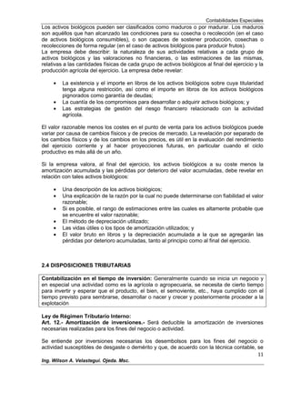 Contabilidades Especiales
11
Ing. Wilson A. Velastegui. Ojeda. Msc.
Los activos biológicos pueden ser clasificados como maduros o por madurar. Los maduros
son aquéllos que han alcanzado las condiciones para su cosecha o recolección (en el caso
de activos biológicos consumibles), o son capaces de sostener producción, cosechas o
recolecciones de forma regular (en el caso de activos biológicos para producir frutos).
La empresa debe describir: la naturaleza de sus actividades relativas a cada grupo de
activos biológicos y las valoraciones no financieras, o las estimaciones de las mismas,
relativas a las cantidades físicas de cada grupo de activos biológicos al final del ejercicio y la
producción agrícola del ejercicio. La empresa debe revelar:
La existencia y el importe en libros de los activos biológicos sobre cuya titularidad
tenga alguna restricción, así como el importe en libros de los activos biológicos
pignorados como garantía de deudas;
La cuantía de los compromisos para desarrollar o adquirir activos biológicos; y
Las estrategias de gestión del riesgo financiero relacionado con la actividad
agrícola.
El valor razonable menos los costes en el punto de venta para los activos biológicos puede
variar por causa de cambios físicos y de precios de mercado. La revelación por separado de
los cambios físicos y de los cambios en los precios, es útil en la evaluación del rendimiento
del ejercicio corriente y al hacer proyecciones futuras, en particular cuando el ciclo
productivo es más allá de un año.
Si la empresa valora, al final del ejercicio, los activos biológicos a su coste menos la
amortización acumulada y las pérdidas por deterioro del valor acumuladas, debe revelar en
relación con tales activos biológicos:
Una descripción de los activos biológicos;
Una explicación de la razón por la cual no puede determinarse con fiabilidad el valor
razonable;
Si es posible, el rango de estimaciones entre las cuales es altamente probable que
se encuentre el valor razonable;
El método de depreciación utilizado;
Las vidas útiles o los tipos de amortización utilizados; y
El valor bruto en libros y la depreciación acumulada a la que se agregarán las
pérdidas por deterioro acumuladas, tanto al principio como al final del ejercicio.
2.4 DISPOSICIONES TRIBUTARIAS
Contabilización en el tiempo de inversión: Generalmente cuando se inicia un negocio y
en especial una actividad como es la agrícola o agropecuaria, se necesita de cierto tiempo
para invertir y esperar que el producto, el bien, el semoviente, etc., haya cumplido con el
tiempo previsto para sembrarse, desarrollar o nacer y crecer y posteriormente proceder a la
explotación
Ley de Régimen Tributario Interno:
Art. 12.- Amortización de inversiones.- Será deducible la amortización de inversiones
necesarias realizadas para los fines del negocio o actividad.
Se entiende por inversiones necesarias los desembolsos para los fines del negocio o
actividad susceptibles de desgaste o demérito y que, de acuerdo con la técnica contable, se
 